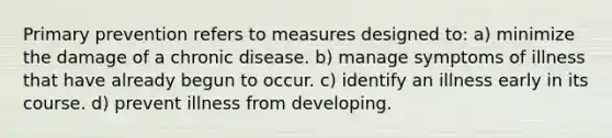 Primary prevention refers to measures designed to: a) minimize the damage of a chronic disease. b) manage symptoms of illness that have already begun to occur. c) identify an illness early in its course. d) prevent illness from developing.