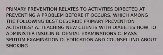 PRIMARY PREVENTION RELATES TO ACTIVITIES DIRECTED AT PREVENTING A PROBLEM BEFORE IT OCCURS. WHICH AMONG THE FOLLOWING BEST DESCRIBE PRIMARY PREVENTION ACTIVITIES? A. TEACHING NEW CLIENTS WITH DIABETES HOW TO ADMINISTER INSULIN B. DENTAL EXAMINATIONS C. MASS SPUTUM EXAMINATION D. EDUCATION AND COUNSELLING ABOUT SMOKING