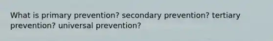 What is primary prevention? secondary prevention? tertiary prevention? universal prevention?