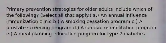 Primary prevention strategies for older adults include which of the following? (Select all that apply.) a.) An annual influenza immunization clinic b.) A smoking cessation program c.) A prostate screening program d.) A cardiac rehabilitation program e.) A meal planning education program for type 2 diabetics