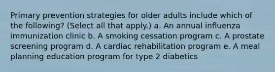 Primary prevention strategies for older adults include which of the following? (Select all that apply.) a. An annual influenza immunization clinic b. A smoking cessation program c. A prostate screening program d. A cardiac rehabilitation program e. A meal planning education program for type 2 diabetics