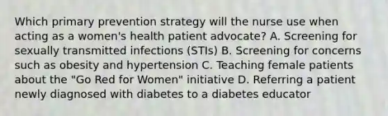 Which primary prevention strategy will the nurse use when acting as a women's health patient advocate? A. Screening for sexually transmitted infections (STIs) B. Screening for concerns such as obesity and hypertension C. Teaching female patients about the "Go Red for Women" initiative D. Referring a patient newly diagnosed with diabetes to a diabetes educator