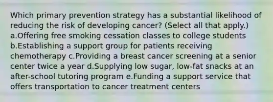 Which primary prevention strategy has a substantial likelihood of reducing the risk of developing cancer? (Select all that apply.) a.Offering free smoking cessation classes to college students b.Establishing a support group for patients receiving chemotherapy c.Providing a breast cancer screening at a senior center twice a year d.Supplying low sugar, low-fat snacks at an after-school tutoring program e.Funding a support service that offers transportation to cancer treatment centers