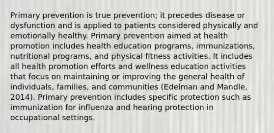 Primary prevention is true prevention; it precedes disease or dysfunction and is applied to patients considered physically and emotionally healthy. Primary prevention aimed at health promotion includes health education programs, immunizations, nutritional programs, and physical fitness activities. It includes all health promotion efforts and wellness education activities that focus on maintaining or improving the general health of individuals, families, and communities (Edelman and Mandle, 2014). Primary prevention includes specific protection such as immunization for influenza and hearing protection in occupational settings.