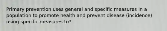 Primary prevention uses general and specific measures in a population to promote health and prevent disease (incidence) using specific measures to?