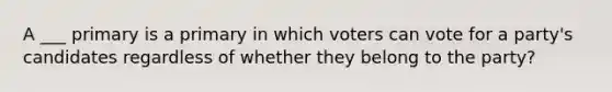 A ___ primary is a primary in which voters can vote for a party's candidates regardless of whether they belong to the party?