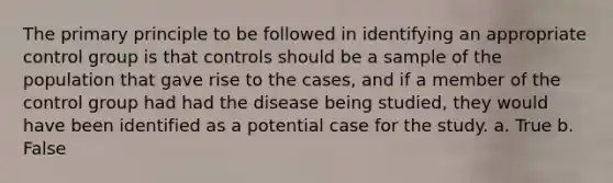 The primary principle to be followed in identifying an appropriate control group is that controls should be a sample of the population that gave rise to the cases, and if a member of the control group had had the disease being studied, they would have been identified as a potential case for the study. a. True b. False