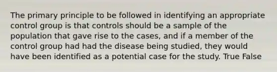 The primary principle to be followed in identifying an appropriate control group is that controls should be a sample of the population that gave rise to the cases, and if a member of the control group had had the disease being studied, they would have been identified as a potential case for the study. True False