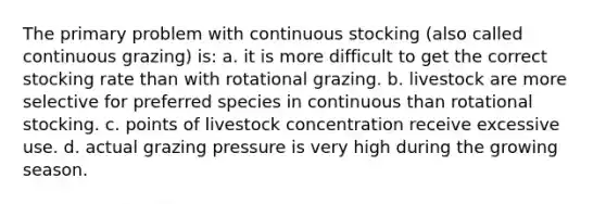 The primary problem with continuous stocking (also called continuous grazing) is: a. it is more difficult to get the correct stocking rate than with rotational grazing. b. livestock are more selective for preferred species in continuous than rotational stocking. c. points of livestock concentration receive excessive use. d. actual grazing pressure is very high during the growing season.