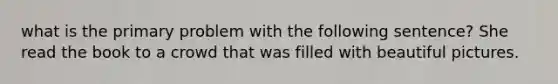 what is the primary problem with the following sentence? She read the book to a crowd that was filled with beautiful pictures.