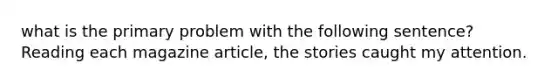 what is the primary problem with the following sentence? Reading each magazine article, the stories caught my attention.