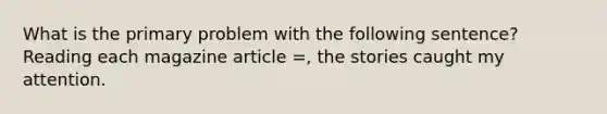 What is the primary problem with the following sentence? Reading each magazine article =, the stories caught my attention.