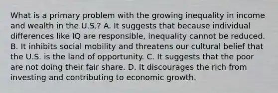 What is a primary problem with the growing inequality in income and wealth in the U.S.? A. It suggests that because individual differences like IQ are responsible, inequality cannot be reduced. B. It inhibits social mobility and threatens our cultural belief that the U.S. is the land of opportunity. C. It suggests that the poor are not doing their fair share. D. It discourages the rich from investing and contributing to economic growth.