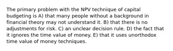 The primary problem with the NPV technique of capital budgeting is A) that many people without a background in financial theory may not understand it. B) that there is no adjustments for risk. C) an unclear decision rule. D) the fact that it ignores the time value of money. E) that it uses unorthodox time value of money techniques.