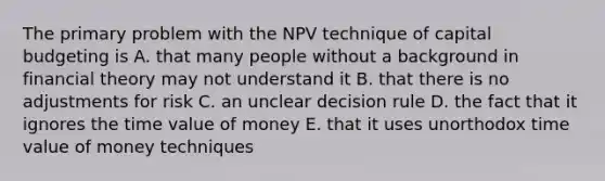 The primary problem with the NPV technique of capital budgeting is A. that many people without a background in financial theory may not understand it B. that there is no adjustments for risk C. an unclear decision rule D. the fact that it ignores the time value of money E. that it uses unorthodox time value of money techniques