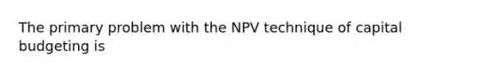 The primary problem with the NPV technique of capital budgeting is