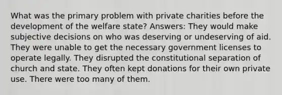 What was the primary problem with private charities before the development of the welfare state? Answers: They would make subjective decisions on who was deserving or undeserving of aid. They were unable to get the necessary government licenses to operate legally. They disrupted the constitutional separation of church and state. They often kept donations for their own private use. There were too many of them.