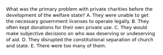 What was the primary problem with private charities before the development of the welfare state? A. They were unable to get the necessary government licenses to operate legally. B. They often kept donations for their own private use. C. They would make subjective decisions on who was deserving or undeserving of aid. D. They disrupted the constitutional separation of church and state. E. There were too many of them.