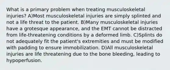 What is a primary problem when treating musculoskeletal injuries? A)Most musculoskeletal injuries are simply splinted and not a life threat to the patient. B)Many musculoskeletal injuries have a grotesque appearance, and the EMT cannot be distracted from life-threatening conditions by a deformed limb. C)Splints do not adequately fit the patient's extremities and must be modified with padding to ensure immobilization. D)All musculoskeletal injuries are life threatening due to the bone bleeding, leading to hypoperfusion.