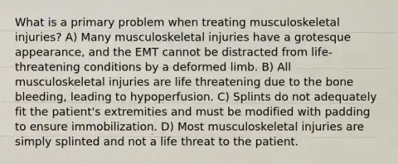 What is a primary problem when treating musculoskeletal injuries? A) Many musculoskeletal injuries have a grotesque appearance, and the EMT cannot be distracted from life-threatening conditions by a deformed limb. B) All musculoskeletal injuries are life threatening due to the bone bleeding, leading to hypoperfusion. C) Splints do not adequately fit the patient's extremities and must be modified with padding to ensure immobilization. D) Most musculoskeletal injuries are simply splinted and not a life threat to the patient.