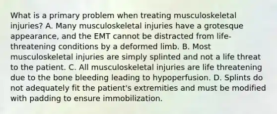 What is a primary problem when treating musculoskeletal​ injuries? A. Many musculoskeletal injuries have a grotesque​ appearance, and the EMT cannot be distracted from​ life-threatening conditions by a deformed limb. B. Most musculoskeletal injuries are simply splinted and not a life threat to the patient. C. All musculoskeletal injuries are life threatening due to the bone bleeding leading to hypoperfusion. D. Splints do not adequately fit the​ patient's extremities and must be modified with padding to ensure immobilization.