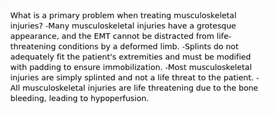 What is a primary problem when treating musculoskeletal injuries? -Many musculoskeletal injuries have a grotesque appearance, and the EMT cannot be distracted from life-threatening conditions by a deformed limb. -Splints do not adequately fit the patient's extremities and must be modified with padding to ensure immobilization. -Most musculoskeletal injuries are simply splinted and not a life threat to the patient. -All musculoskeletal injuries are life threatening due to the bone bleeding, leading to hypoperfusion.