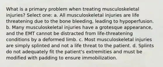 What is a primary problem when treating musculoskeletal injuries? Select one: a. All musculoskeletal injuries are life threatening due to the bone bleeding, leading to hypoperfusion. b. Many musculoskeletal injuries have a grotesque appearance, and the EMT cannot be distracted from life-threatening conditions by a deformed limb. c. Most musculoskeletal injuries are simply splinted and not a life threat to the patient. d. Splints do not adequately fit the patient's extremities and must be modified with padding to ensure immobilization.