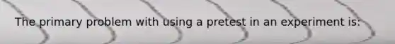 The primary problem with using a pretest in an experiment is: