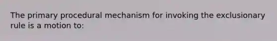 The primary procedural mechanism for invoking the exclusionary rule is a motion to: