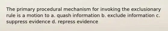 The primary procedural mechanism for invoking the exclusionary rule is a motion to a. quash information b. exclude information c. suppress evidence d. repress evidence