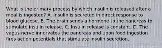 What is the primary process by which insulin is released after a meal is ingested? A. Insulin is secreted in direct response to blood glucose. B. <a href='https://www.questionai.com/knowledge/kLMtJeqKp6-the-brain' class='anchor-knowledge'>the brain</a> sends a hormone to <a href='https://www.questionai.com/knowledge/kITHRba4Cd-the-pancreas' class='anchor-knowledge'>the pancreas</a> to stimulate insulin release. C. Insulin release is constant. D. The vagus nerve innervates the pancreas and upon food ingestion fires action potentials that stimulate insulin secretion.