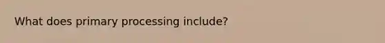 What does primary processing include?