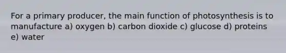 For a primary producer, the main function of photosynthesis is to manufacture a) oxygen b) carbon dioxide c) glucose d) proteins e) water