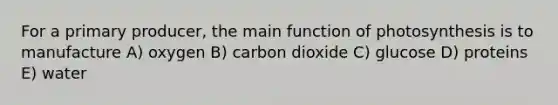 For a primary producer, the main function of photosynthesis is to manufacture A) oxygen B) carbon dioxide C) glucose D) proteins E) water