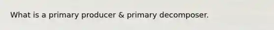 What is a primary producer & primary decomposer.