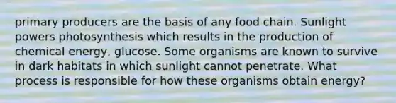 primary producers are the basis of any food chain. Sunlight powers photosynthesis which results in the production of chemical energy, glucose. Some organisms are known to survive in dark habitats in which sunlight cannot penetrate. What process is responsible for how these organisms obtain energy?