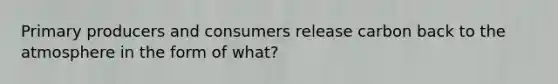 Primary producers and consumers release carbon back to the atmosphere in the form of what?