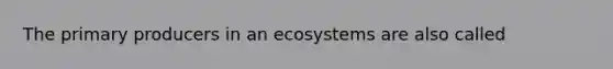 The primary producers in an ecosystems are also called