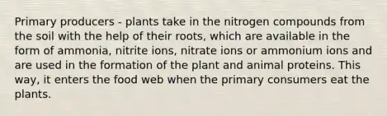 Primary producers - plants take in the nitrogen compounds from the soil with the help of their roots, which are available in the form of ammonia, nitrite ions, nitrate ions or ammonium ions and are used in the formation of the plant and animal proteins. This way, it enters the food web when the primary consumers eat the plants.