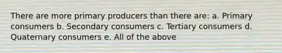 There are more primary producers than there are: a. Primary consumers b. Secondary consumers c. Tertiary consumers d. Quaternary consumers e. All of the above