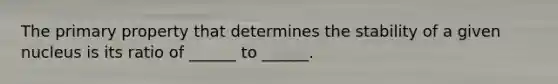 The primary property that determines the stability of a given nucleus is its ratio of ______ to ______.