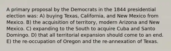 A primary proposal by the Democrats in the 1844 presidential election was: A) buying Texas, California, and New Mexico from Mexico. B) the acquisition of territory, modern Arizona and New Mexico. C) expanding to the South to acquire Cuba and Santo Domingo. D) that all territorial expansion should come to an end. E) the re-occupation of Oregon and the re-annexation of Texas.