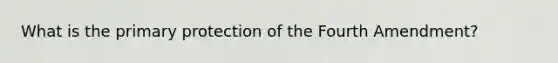 What is the primary protection of the Fourth Amendment?