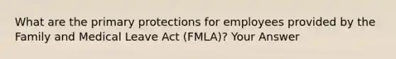 What are the primary protections for employees provided by the Family and Medical Leave Act (FMLA)? Your Answer