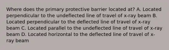 Where does the primary protective barrier located at? A. Located perpendicular to the undeflected line of travel of x-ray beam B. Located perpendicular to the deflected line of travel of x-ray beam C. Located parallel to the undeflected line of travel of x-ray beam D. Located horizontal to the deflected line of travel of x-ray beam