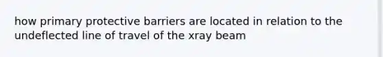 how primary protective barriers are located in relation to the undeflected line of travel of the xray beam