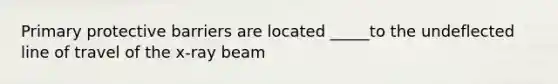 Primary protective barriers are located _____to the undeflected line of travel of the x-ray beam