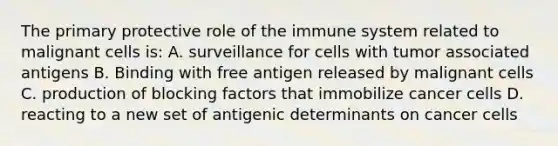 The primary protective role of the immune system related to malignant cells is: A. surveillance for cells with tumor associated antigens B. Binding with free antigen released by malignant cells C. production of blocking factors that immobilize cancer cells D. reacting to a new set of antigenic determinants on cancer cells