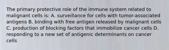 The primary protective role of the immune system related to malignant cells is: A. surveillance for cells with tumor-associated antigens B. binding with free antigen released by malignant cells C. production of blocking factors that immobilize cancer cells D. responding to a new set of antigenic determinants on cancer cells