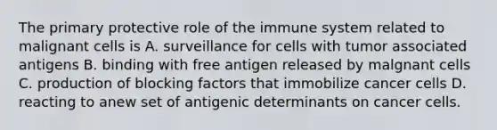 The primary protective role of the immune system related to malignant cells is A. surveillance for cells with tumor associated antigens B. binding with free antigen released by malgnant cells C. production of blocking factors that immobilize cancer cells D. reacting to anew set of antigenic determinants on cancer cells.